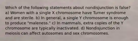 Which of the following statements about nondisjunction is false? a) Women with a single X chromosome have Turner syndrome and are sterile. b) In general, a single Y chromosome is enough to produce "maleness." c) In mammals, extra copies of the Y chromosome are typically inactivated. d) Nondisjunction in meiosis can affect autosomes and sex chromosomes.