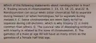 Which of the following statements about nondisjunction is true? A. Trisomy occurs in chromosomes 1, 13, 15, 18, 21, and 22. B. Nondisjunction can occur when sister chromatids fail to separate during meiosis I or when homologues fail to separate during meiosis II. C. Some chromosomes are more likely to fail to separate during cell divisions, which is why trisomy 21 is more common than others. D. The survival rate of developing embryos with trisomy is related to the sizes of chromosomes. E. The gametes of a male at age 80 will have as many errors as the gametes of a female half that age.