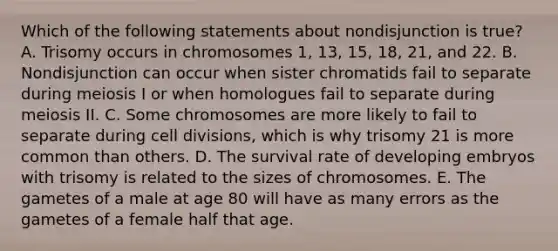 Which of the following statements about nondisjunction is true? A. Trisomy occurs in chromosomes 1, 13, 15, 18, 21, and 22. B. Nondisjunction can occur when sister chromatids fail to separate during meiosis I or when homologues fail to separate during meiosis II. C. Some chromosomes are more likely to fail to separate during cell divisions, which is why trisomy 21 is more common than others. D. The survival rate of developing embryos with trisomy is related to the sizes of chromosomes. E. The gametes of a male at age 80 will have as many errors as the gametes of a female half that age.