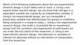 Which of the following statements about the non-experimental research design is true? Select one or more: a. Using a non-experimental research design. we can show that changes in a dependent variable are caused by an independent variable. b. Using a non-experimental design. we can manipulate a preexisting variable that differentiates the groups or conditions being compared in a research study. c. Using a non-experimental research design. the study is structured like an experiment, except that the conditions and experiences of participants are not under the full control of the researcher. d. Using a non-experimental research design. the behaviors or variables of interest are observed without an intervention or manipulation from the researcher.