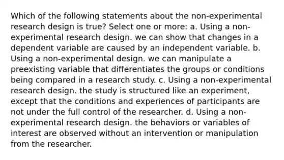 Which of the following statements about the non-experimental research design is true? Select one or more: a. Using a non-experimental research design. we can show that changes in a dependent variable are caused by an independent variable. b. Using a non-experimental design. we can manipulate a preexisting variable that differentiates the groups or conditions being compared in a research study. c. Using a non-experimental research design. the study is structured like an experiment, except that the conditions and experiences of participants are not under the full control of the researcher. d. Using a non-experimental research design. the behaviors or variables of interest are observed without an intervention or manipulation from the researcher.