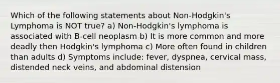 Which of the following statements about Non-Hodgkin's Lymphoma is NOT true? a) Non-Hodgkin's lymphoma is associated with B-cell neoplasm b) It is more common and more deadly then Hodgkin's lymphoma c) More often found in children than adults d) Symptoms include: fever, dyspnea, cervical mass, distended neck veins, and abdominal distension