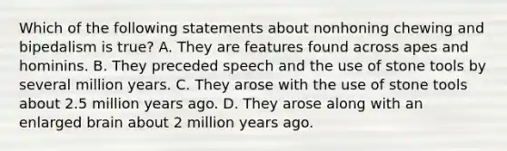 Which of the following statements about nonhoning chewing and bipedalism is true? A. They are features found across apes and hominins. B. They preceded speech and the use of stone tools by several million years. C. They arose with the use of stone tools about 2.5 million years ago. D. They arose along with an enlarged brain about 2 million years ago.