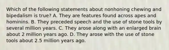 Which of the following statements about nonhoning chewing and bipedalism is true? A. They are features found across apes and hominins. B. They preceded speech and the use of stone tools by several million years. C. They arose along with an enlarged brain about 2 million years ago. D. They arose with the use of stone tools about 2.5 million years ago.