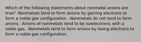 Which of the following statements about nonmetal anions are true? -Nonmetals tend to form anions by gaining electrons to form a noble gas configuration. -Nonmetals do not tend to form anions. -Anions of nonmetals tend to be isoelectronic with a noble gas. -Nonmetals tend to form anions by losing electrons to form a noble gas configuration.