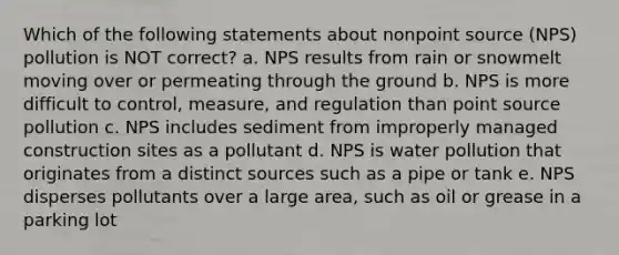 Which of the following statements about nonpoint source (NPS) pollution is NOT correct? a. NPS results from rain or snowmelt moving over or permeating through the ground b. NPS is more difficult to control, measure, and regulation than point source pollution c. NPS includes sediment from improperly managed construction sites as a pollutant d. NPS is water pollution that originates from a distinct sources such as a pipe or tank e. NPS disperses pollutants over a large area, such as oil or grease in a parking lot