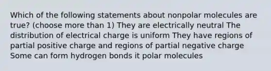 Which of the following statements about nonpolar molecules are true? (choose more than 1) They are electrically neutral The distribution of electrical charge is uniform They have regions of partial positive charge and regions of partial negative charge Some can form hydrogen bonds it polar molecules