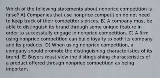 Which of the following statements about nonprice competition is false? A) Companies that use nonprice competition do not need to keep track of their competitor's prices. B) A company must be able to distinguish its brand through some unique feature in order to successfully engage in nonprice competition. C) A firm using nonprice competition can build loyalty to both its company and its products. D) When using nonprice competition, a company should promote the distinguishing characteristics of its brand. E) Buyers must view the distinguishing characteristics of a product offered through nonprice competition as being important.