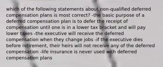 which of the following statements about non-qualified deferred compensation plans is most correct? -the basic purpose of a deferred compensation plan is to defer the receipt of compensation until one is in a lower tax bracket and will pay lower taxes -the executive will receive the deferred compensation when they change jobs -if the executive dies before retirement, their heirs will not receive any of the deferred compensation -life insurance is never used with deferred compensation plans