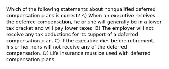 Which of the following statements about nonqualified deferred compensation plans is correct? A) When an executive receives the deferred compensation, he or she will generally be in a lower tax bracket and will pay lower taxes. B) The employer will not receive any tax deductions for its support of a deferred compensation plan. C) If the executive dies before retirement, his or her heirs will not receive any of the deferred compensation. D) Life insurance must be used with deferred compensation plans.