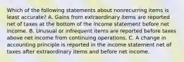 Which of the following statements about nonrecurring items is least accurate? A. Gains from extraordinary items are reported net of taxes at the bottom of the income statement before net income. B. Unusual or infrequent items are reported before taxes above net income from continuing operations. C. A change in accounting principle is reported in the income statement net of taxes after extraordinary items and before net income.