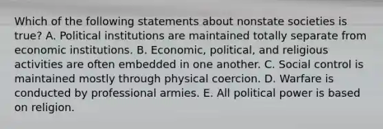 Which of the following statements about nonstate societies is true? A. Political institutions are maintained totally separate from economic institutions. B. Economic, political, and religious activities are often embedded in one another. C. Social control is maintained mostly through physical coercion. D. Warfare is conducted by professional armies. E. All political power is based on religion.