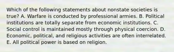 Which of the following statements about nonstate societies is true? A. Warfare is conducted by professional armies. B. Political institutions are totally separate from economic institutions. C. Social control is maintained mostly through physical coercion. D. Economic, political, and religious activities are often interrelated. E. All political power is based on religion.