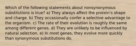 Which of the following statements about nonsynonymous substitutions is true? a) They always affect the protein's shape and charge. b) They occasionally confer a selective advantage to the organism. c) The rate of their evolution is roughly the same among different genes. d) They are unlikely to be influenced by natural selection. e) In most genes, they evolve more quickly than synonymous substitutions do.