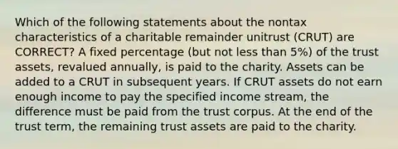 Which of the following statements about the nontax characteristics of a charitable remainder unitrust (CRUT) are CORRECT? A fixed percentage (but not less than 5%) of the trust assets, revalued annually, is paid to the charity. Assets can be added to a CRUT in subsequent years. If CRUT assets do not earn enough income to pay the specified income stream, the difference must be paid from the trust corpus. At the end of the trust term, the remaining trust assets are paid to the charity.