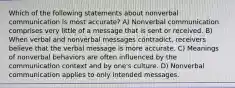 Which of the following statements about nonverbal communication is most accurate? A) Nonverbal communication comprises very little of a message that is sent or received. B) When verbal and nonverbal messages contradict, receivers believe that the verbal message is more accurate. C) Meanings of nonverbal behaviors are often influenced by the communication context and by one's culture. D) Nonverbal communication applies to only intended messages.