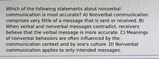 Which of the following statements about nonverbal communication is most accurate? A) Nonverbal communication comprises very little of a message that is sent or received. B) When verbal and nonverbal messages contradict, receivers believe that the verbal message is more accurate. C) Meanings of nonverbal behaviors are often influenced by the communication context and by one's culture. D) Nonverbal communication applies to only intended messages.