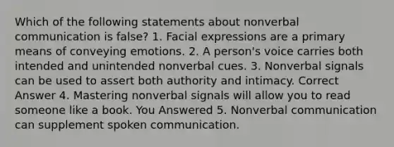 Which of the following statements about nonverbal communication is false? 1. Facial expressions are a primary means of conveying emotions. 2. A person's voice carries both intended and unintended nonverbal cues. 3. Nonverbal signals can be used to assert both authority and intimacy. Correct Answer 4. Mastering nonverbal signals will allow you to read someone like a book. You Answered 5. Nonverbal communication can supplement spoken communication.