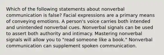 Which of the following statements about nonverbal communication is false? Facial expressions are a primary means of conveying emotions. A person's voice carries both intended and unintended nonverbal cues. Nonverbal signals can be used to assert both authority and intimacy. Mastering nonverbal signals will allow you to "read someone like a book." Nonverbal communication can supplement spoken communication.