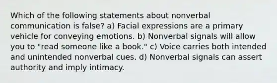 Which of the following statements about nonverbal communication is false? a) Facial expressions are a primary vehicle for conveying emotions. b) Nonverbal signals will allow you to "read someone like a book." c) Voice carries both intended and unintended nonverbal cues. d) Nonverbal signals can assert authority and imply intimacy.