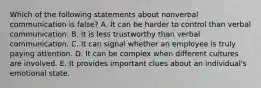 Which of the following statements about nonverbal communication is false? A. It can be harder to control than verbal communication. B. It is less trustworthy than verbal communication. C. It can signal whether an employee is truly paying attention. D. It can be complex when different cultures are involved. E. It provides important clues about an individual's emotional state.