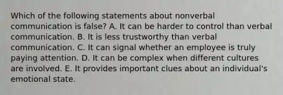 Which of the following statements about nonverbal communication is false? A. It can be harder to control than verbal communication. B. It is less trustworthy than verbal communication. C. It can signal whether an employee is truly paying attention. D. It can be complex when different cultures are involved. E. It provides important clues about an individual's emotional state.