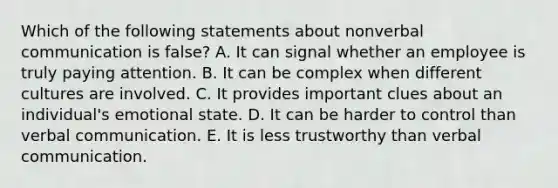 Which of the following statements about nonverbal communication is false? A. It can signal whether an employee is truly paying attention. B. It can be complex when different cultures are involved. C. It provides important clues about an individual's emotional state. D. It can be harder to control than verbal communication. E. It is less trustworthy than verbal communication.