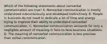 Which of the following statements about nonverbal communication are true? A. Nonverbal communication is mostly understood subconsciously and developed instinctively. B. People in business do not need to dedicate a lot of time and energy trying to improve their ability to understand nonverbal communication. C. Nonverbal communication accounts for only a negligible amount of meaning in face-to-face business situations. D. The meaning of nonverbal communication is less precises than verbal communication.