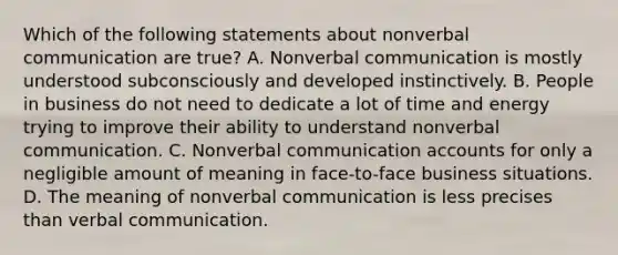 Which of the following statements about nonverbal communication are true? A. Nonverbal communication is mostly understood subconsciously and developed instinctively. B. People in business do not need to dedicate a lot of time and energy trying to improve their ability to understand nonverbal communication. C. Nonverbal communication accounts for only a negligible amount of meaning in face-to-face business situations. D. The meaning of nonverbal communication is less precises than verbal communication.