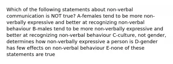 Which of the following statements about non-verbal communication is NOT true? A-females tend to be more non-verbally expressive and better at recognizing non-verbal behaviour B-males tend to be more non-verbally expressive and better at recognizing non-verbal behaviour C-culture, not gender, determines how non-verbally expressive a person is D-gender has few effects on non-verbal behaviour E-none of these statements are true