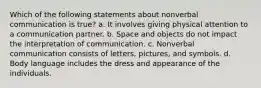 Which of the following statements about nonverbal communication is true? a. It involves giving physical attention to a communication partner. b. Space and objects do not impact the interpretation of communication. c. Nonverbal communication consists of letters, pictures, and symbols. d. Body language includes the dress and appearance of the individuals.