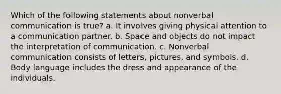 Which of the following statements about non<a href='https://www.questionai.com/knowledge/kVnsR3DzuD-verbal-communication' class='anchor-knowledge'>verbal communication</a> is true? a. It involves giving physical attention to a communication partner. b. Space and objects do not impact the interpretation of communication. c. Nonverbal communication consists of letters, pictures, and symbols. d. <a href='https://www.questionai.com/knowledge/kA7hBRxtj9-body-language' class='anchor-knowledge'>body language</a> includes the dress and appearance of the individuals.