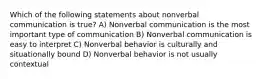 Which of the following statements about nonverbal communication is true? A) Nonverbal communication is the most important type of communication B) Nonverbal communication is easy to interpret C) Nonverbal behavior is culturally and situationally bound D) Nonverbal behavior is not usually contextual