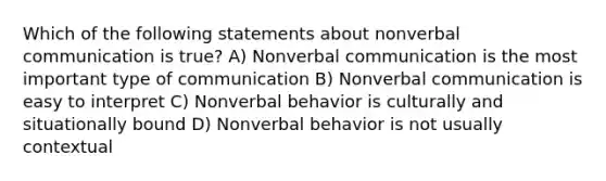 Which of the following statements about nonverbal communication is true? A) Nonverbal communication is the most important type of communication B) Nonverbal communication is easy to interpret C) Nonverbal behavior is culturally and situationally bound D) Nonverbal behavior is not usually contextual