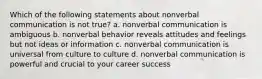 Which of the following statements about nonverbal communication is not true? a. nonverbal communication is ambiguous b. nonverbal behavior reveals attitudes and feelings but not ideas or information c. nonverbal communication is universal from culture to culture d. nonverbal communication is powerful and crucial to your career success