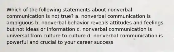 Which of the following statements about nonverbal communication is not true? a. nonverbal communication is ambiguous b. nonverbal behavior reveals attitudes and feelings but not ideas or information c. nonverbal communication is universal from culture to culture d. nonverbal communication is powerful and crucial to your career success