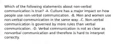 Which of the following statements about non-verbal communication is true? -A. Culture has a major impact on how people use non-verbal communication. -B. Men and women use non-verbal communication in the same way. -C. Non-verbal communication is governed by more rules than verbal communication. -D. Verbal communication is not as clear as nonverbal communication and therefore is hard to interpret correctly.