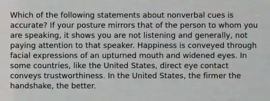 Which of the following statements about nonverbal cues is accurate? If your posture mirrors that of the person to whom you are speaking, it shows you are not listening and generally, not paying attention to that speaker. Happiness is conveyed through facial expressions of an upturned mouth and widened eyes. In some countries, like the United States, direct eye contact conveys trustworthiness. In the United States, the firmer the handshake, the better.