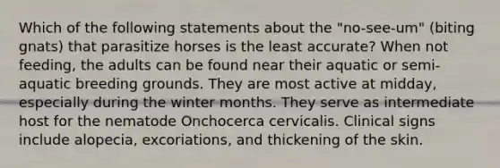 Which of the following statements about the "no-see-um" (biting gnats) that parasitize horses is the least accurate? When not feeding, the adults can be found near their aquatic or semi-aquatic breeding grounds. They are most active at midday, especially during the winter months. They serve as intermediate host for the nematode Onchocerca cervicalis. Clinical signs include alopecia, excoriations, and thickening of the skin.