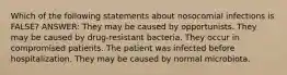 Which of the following statements about nosocomial infections is FALSE? ANSWER: They may be caused by opportunists. They may be caused by drug-resistant bacteria. They occur in compromised patients. The patient was infected before hospitalization. They may be caused by normal microbiota.