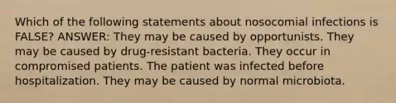 Which of the following statements about nosocomial infections is FALSE? ANSWER: They may be caused by opportunists. They may be caused by drug-resistant bacteria. They occur in compromised patients. The patient was infected before hospitalization. They may be caused by normal microbiota.