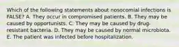 Which of the following statements about nosocomial infections is FALSE? A. They occur in compromised patients. B. They may be caused by opportunists. C. They may be caused by drug-resistant bacteria. D. They may be caused by normal microbiota. E. The patient was infected before hospitalization.