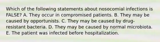 Which of the following statements about nosocomial infections is FALSE? A. They occur in compromised patients. B. They may be caused by opportunists. C. They may be caused by drug-resistant bacteria. D. They may be caused by normal microbiota. E. The patient was infected before hospitalization.