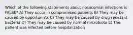 Which of the following statements about nosocomial infections is FALSE? A) They occur in compromised patients B) They may be caused by opportunists C) They may be caused by drug-resistant bacteria D) They may be caused by normal microbiota E) The patient was infected before hospitalization