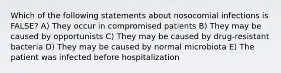 Which of the following statements about nosocomial infections is FALSE? A) They occur in compromised patients B) They may be caused by opportunists C) They may be caused by drug-resistant bacteria D) They may be caused by normal microbiota E) The patient was infected before hospitalization