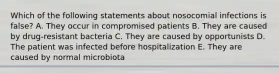 Which of the following statements about nosocomial infections is false? A. They occur in compromised patients B. They are caused by drug-resistant bacteria C. They are caused by opportunists D. The patient was infected before hospitalization E. They are caused by normal microbiota