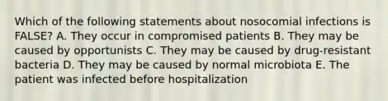 Which of the following statements about nosocomial infections is FALSE? A. They occur in compromised patients B. They may be caused by opportunists C. They may be caused by drug-resistant bacteria D. They may be caused by normal microbiota E. The patient was infected before hospitalization