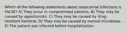 Which of the following statements about nosocomial infections is FALSE? A) They occur in compromised patients. B) They may be caused by opportunists. C) They may be caused by drug-resistant bacteria. D) They may be caused by normal microbiota. E) The patient was infected before hospitalization.