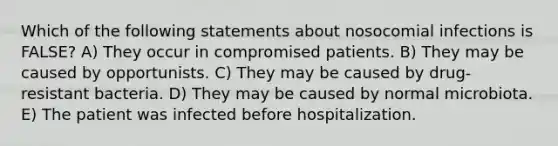 Which of the following statements about nosocomial infections is FALSE? A) They occur in compromised patients. B) They may be caused by opportunists. C) They may be caused by drug-resistant bacteria. D) They may be caused by normal microbiota. E) The patient was infected before hospitalization.