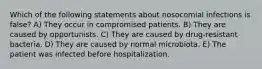 Which of the following statements about nosocomial infections is false? A) They occur in compromised patients. B) They are caused by opportunists. C) They are caused by drug-resistant bacteria. D) They are caused by normal microbiota. E) The patient was infected before hospitalization.